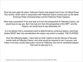 Over the past eight (8) years, Fallsview Casino has played host to four (4) World Poker
Tour events, which were in conjunction with Fallsview Casino events such as the North
American Poker Championships and the Fallsview Poker Classics.
Were they successful? If we only look at it from the perspective of Fallsview Casino, we
would have to say yes. But if we look at it from the perspective of the WPT and the
*
Players, we would have to say absolutely not.
It is my opinion that a successful event is determined by numerous factors, and those
factors MUST take into consideration the reason any event is created, THE PLAYERS.
Over the following pages, I have laid out what I belive to be the failures of the past
events held at Fallsview Casino, and what would be required to turn it around, and
make it not only a world class poker venue for Fallsview, but one for worldwide players
that want to take part in it.

*

Indicates that this is the opinion of the writer of this document, and not that of the World Poker Tour (WPT)

 
