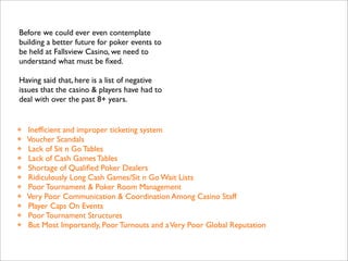 Before we could ever even contemplate
building a better future for poker events to
be held at Fallsview Casino, we need to
understand what must be ﬁxed.
Having said that, here is a list of negative
issues that the casino & players have had to
deal with over the past 8+ years.

❖
❖
❖
❖
❖
❖
❖
❖
❖
❖
❖

Inefﬁcient and improper ticketing system
Voucher Scandals
Lack of Sit n Go Tables
Lack of Cash Games Tables
Shortage of Qualiﬁed Poker Dealers
Ridiculously Long Cash Games/Sit n Go Wait Lists
Poor Tournament & Poker Room Management
Very Poor Communication & Coordination Among Casino Staff
Player Caps On Events
Poor Tournament Structures
But Most Importantly, Poor Turnouts and a Very Poor Global Reputation

 