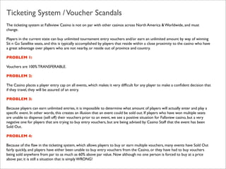 Ticketing System / Voucher Scandals
The ticketing system at Fallsview Casino is not on par with other casinos across North America & Worldwide, and must
change.
Players in the current state can buy unlimited tournament entry vouchers and/or earn an unlimited amount by way of winning
Sit n Go Satellite seats, and this is typically accomplished by players that reside within a close proximity to the casino who have
a great advantage over players who are not nearby, or reside out of province and country.
PROBLEM 1:
Vouchers are 100% TRANSFERABLE.
PROBLEM 2:
The Casino places a player entry cap on all events, which makes it very difﬁcult for any player to make a conﬁdent decision that
if they travel, they will be assured of an entry.
PROBLEM 3:
Because players can earn unlimited entries, it is impossible to determine what amount of players will actually enter and play a
speciﬁc event. In other words, this creates an illusion that an event could be sold out. If players who have won multiple seats
are unable to dispense (sell off) their vouchers prior to an event, we see a positive situation for Fallsview casino, but a very
negative one for players that are trying to buy entry vouchers, but are being advised by Casino Staff that the event has been
Sold Out.
PROBLEM 4:
Because of the ﬂaw in the ticketing system, which allows players to buy or earn multiple vouchers, many events have Sold Out
fairly quickly, and players have either been unable to buy entry vouchers from the Casino, or they have had to buy vouchers
being sold anywhere from par to as much as 60% above par value. Now although no one person is forced to buy at a price
above par, it is still a situation that is simply WRONG!

 
