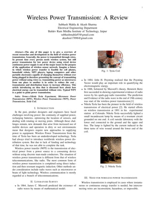 1
Wireless Power Transmission: A Review
Subhash Mahla & Akash Sharma
Electrical Engineering Department
Baldev Ram Mirdha Institute of Technology, Jaipur
subhashmahla93@gmail.com
akashsir17896@gmail.com
Abstract—The aim of this paper is to give a overview of
recent researches and development in the ﬁeld of wireless power
transmission. Generally, the power is transmitted through wires.
In present time every person needs wireless system, but still
power transmission for low power device using wired device
continuous power supply is one of the major issues in the purpose
of the application of wireless sensor network. Imagine a future
in which wireless power transfer is feasible for cell phones,
household robots, MP3 players, laptop computers and other
portable electronics capable of charging themselves without ever
being plugged in therefore presenting the concept of transmitting
power without using wires i.e. transmitting power as microwaves
from one place to another is in order to reduce the cost ,
transmission and distribution losses to increase efﬁciency. This
article introducing an idea that is discussed here about how
electrical energy can be transmitted without wire. Typical WPT
is a point to point power transmission.
Index Terms—Nikola Tesla Experiment, Microwave Power
Transmission (MPT), Wireless Power Transmission (WPT), Power
Transmission, Tesla Coil.
I. INTRODUCTION
In the past, product designers and engineers have faced
challenges involving power: the continuity of supplied power,
recharging batteries, optimizing the location of sensors, and
dealing with rotating or moving joints. Although those chal-
lenges remain, new demands that arise from increased use of
mobile devices and operation in dirty or wet environments
mean that designers require new approaches to supplying
power to equipment. Wireless Power Transmission from the
time of Tesla has been an underdeveloped technology. Tesla
had always tried to introduce worldwide wireless power dis-
tribution system. But due to lack of funding and technology
of that time, he was not able to complete the task.
Wireless power transfer (WPT) is the transmission of elec-
trical power from a power source to a consuming device
without using discrete man-made conductors. The situation of
wireless power transmission is different from that of wireless
telecommunications, like radio. The most common form of
wireless power transmission is completed using direct induc-
tion and then resonant magnetic induction. Other methods un-
der consideration include radio waves such as microwaves or
beam of light technology. Wireless communication is mostly
regarded as a branch of telecommunications.
II. LITERATURE SURVEY
• In 1864, James C. Maxwell predicted the existence of
radio waves by means of mathematical model.
Fig. 1: Tesla Coil
• In 1884, John H. Poynting realized that the Poynting
Vector would play an important role in quantifying the
electromagnetic energy.
• In 1888, bolstered by Maxwell’s theory, Heinrich Hertz
ﬁrst succeeded in showing experimental evidence of radio
waves by his spark-gap radio transmitter. The prediction
and Evidence of the radio wave in the end of 19th century
was start of the wireless power transmission.[1]
• Nikola Tesla has been the pioneer in the ﬁeld of wireless
transmission of electrical power [2]. He started efforts
on wireless transmission at 1891 in his experimental
station at Colorado. Nikola Tesla successfully lighted a
small incandescent lamp by means of a resonant circuit
grounded on one end. A coil outside laboratory with the
lower end connected to the ground and the upper end
free. The lamp is lighted by the current induced in the
three turns of wire wound around the lower end of the
coil.
Fig. 2: Nikola Tesla
III. NEED FOR WIRELESS POWER TRANSMISSION
Wireless transmission is employed in cases where instanta-
neous or continuous energy transfer is needed, but intercon-
necting wires are inconvenient, hazardous, or impossible.
 