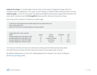 11
DEPLOYMENTS
kubectl set image is a simple helper function that can be used to change the image name of a
container within a deployment. This saves us from having to modify the file directly and then running
kubectl apply... As we can see above, the newer pod failed to startup (the image referenced does not
exist, which is why we see the ErrImagePull status), yet the old ones remained running.
Let’s now set the container to reference a valid image:
In this exact moment, we have one newer pod running and one older pod spinning down.
This will continue until we have the required number of new replica pods running.
By default, deployments are set to do rolling deployments. However, this can be configured
by the spec:strategy value.
$ kubectl set image deployment/example-deployment example-testing-con-
tainer=debian:jessie-slim
deployment.extensions/example-deployment image updated
$ kubectl get pods -l app=example
NAME READY STATUS RESTARTS AGE
example-deployment-546c7dff4c-km9bz 1/1 Running 0 21s
example-deployment-546c7dff4c-twcj7 0/1 ContainerCreating 0 4s
example-deployment-7ffc49755-96d9h 1/1 Terminating 0 5m11s
example-deployment-7ffc49755-xj2d2 1/1 Running 0 5m11s
 