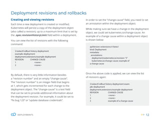 12
DEPLOYMENTS
Deployment revisions and rollbacks
Creating and viewing revisions
Each time a new deployment is created or modified,
Kubernetes will persist a copy of the deployment object
(also called a revision), up to a maximum limit that is set by
the .spec.revisionHistoryLimit field within a deployment.
You can view the list of revisions with the following
command:
By default, there is very little information besides
a “revision number” and an empty “change-cause”.
The “revision number” is an integer field that begins
at 1, which gets incremented for each change to the
deployment object. The “change-cause” is a text field
that can be set to provide additional information about
the deployment revision. For example, it could be set to
“fix bug 123” or “update database credentials”.
$ kubectl rollout history deployment
example-deployment
deployment.extensions/example-deployment
REVISION CHANGE-CAUSE
1 <none>
2 <none>
apiVersion: extensions/v1beta1
kind: Deployment
metadata:
annotations:
deployment.kubernetes.io/revision:“3”
kubernetes.io/change-cause: example of
a change cause
$ kubectl rollout history deployment exam-
ple-deployment
deployment.extensions/example-deployment
REVISION CHANGE-CAUSE
1 <none>
2 <none>
3 example of a change cause
In order to set the “change-cause” field, you need to set
an annotation within the deployment object.
While making sure we have a change in the deployment
object, we could set kubernetes.io/change-cause. An
example of a change cause within a deployment object
is shown below:
Once the above code is applied, we can view the list
of revisions again:
 