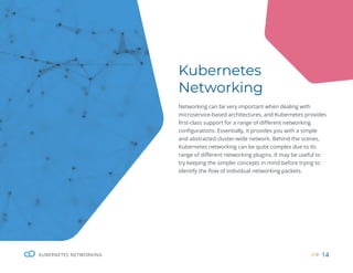 14
KUBERNETES NETWORKING 14
Kubernetes
Networking
Networking can be very important when dealing with
microservice-based architectures, and Kubernetes provides
first-class support for a range of different networking
configurations. Essentially, it provides you with a simple
and abstracted cluster-wide network. Behind the scenes,
Kubernetes networking can be quite complex due to its
range of different networking plugins. It may be useful to
try keeping the simpler concepts in mind before trying to
identify the flow of individual networking packets.
 