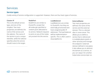 17
KUBERNETES NETWORKING
Services
Service types
A wide variety of service configuration is supported. However, there are four basic types of services.
Cluster IP
This is the default service
type, and one of the
simplest. Two main
properties are defined, the
name of the service and
the selector. The name of
the service is just a unique
identifier, while the selector
specifies what the service
should route to the target.
NodePort
NodePorts are similar to
ClusterIPs, except that
all nodes get specified or
random ports allocated to
its service. Network requests
to ports on any of the nodes
are proxied into the service.
LoadBalancer
LoadBalancers are similar
to ClusterIPs, but they are
externally provisioned and
have assigned public IP
addresses. The load balancer
will be implementation-
specific. This is often used in
cloud platforms.
ExternalName
Two main properties are
defined: the name of the
service and the external
domain. This is a domain
alias in some sense. This
allows you to define a
service that is referenced
in multiple places (pods or
other services) and manage
the endpoint / external
domain defined in one place.
It also allows you to abstract
the domain as a service, so
you can swap it for another
Kubernetes service later on.
 
