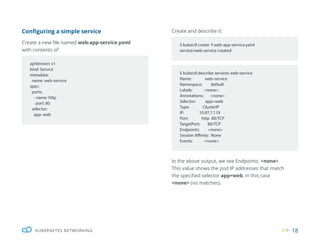 18
KUBERNETES NETWORKING
Configuring a simple service
Create a new file named web-app-service.yaml
with contents of:
Create and describe it:
In the above output, we see Endpoints: <none>.
This value shows the pod IP addresses that match
the specified selector app=web, in this case
<none> (no matches).
apiVersion: v1
kind: Service
metadata:
name: web-service
spec:
ports:
- name: http
port: 80
selector:
app: web
$ kubectl describe services web-service
Name: web-service
Namespace: default
Labels: <none>
Annotations: <none>
Selector: app=web
Type: ClusterIP
IP: 10.97.7.119
Port: http 80/TCP
TargetPort: 80/TCP
Endpoints: <none>
Session Affinity: None
Events: <none>
$ kubectl create -f web-app-service.yaml
service/web-service created
 