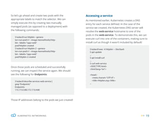 19
KUBERNETES NETWORKING
So let’s go ahead and create two pods with the
appropriate labels to match the selector. We can
simply execute this by creating two manually
managed pods (as opposed to a deployment) with
the following commands:
Accessing a service
As mentioned earlier, Kubernetes creates a DNS
entry for each service defined. In the case of the
service we created, the Kubernetes DNS server will
resolve the web-service hostname to one of the
pods in the web-service. To demonstrate this, we can
execute curl into one of the containers, making sure to
install curl as though it wasn’t included by default!
Once those pods are scheduled and successfully
running, we can inspect the service again. We should
see the following for Endpoints:
Those IP addresses belong to the pods we just created!
$ kubectl run httpbin --genera-
tor=run-pod/v1 --image=kennethreitz/http-
bin --labels=”app=web”
pod/httpbin created
$ kubectl run httpbin-2 --genera-
tor=run-pod/v1 --image=kennethreitz/http-
bin --labels=”app=web”
pod/httpbin-2 created
$ kubectl exec -it httpbin -- /bin/bash
$ apt update
...
$ apt install curl
...
$ curl web-service
<!DOCTYPE html>
<html lang=”en”>
<head>
<meta charset=”UTF-8”>
<title>httpbin.org</title>
...
$ kubectl describe services web-service |
grep“Endpoints”
Endpoints:
172.17.0.3:80,172.17.0.4:80
 