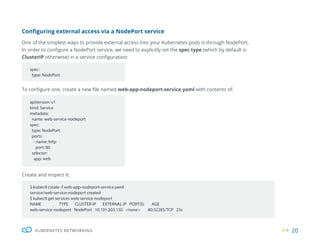 20
KUBERNETES NETWORKING
Configuring external access via a NodePort service
One of the simplest ways to provide external access into your Kubernetes pods is through NodePort.
In order to configure a NodePort service, we need to explicitly set the spec type (which by default is
ClusterIP otherwise) in a service configuration:
To configure one, create a new file named web-app-nodeport-service.yaml with contents of:
spec:
type: NodePort
apiVersion: v1
kind: Service
metadata:
name: web-service-nodeport
spec:
type: NodePort
ports:
- name: http
port: 80
selector:
app: web
Create and inspect it:
$ kubectl create -f web-app-nodeport-service.yaml
service/web-service-nodeport created
$ kubectl get services web-service-nodeport
NAME TYPE CLUSTER-IP EXTERNAL-IP PORT(S) AGE
web-service-nodeport NodePort 10.101.203.150 <none> 80:32285/TCP 23s
 
