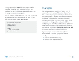 21
KUBERNETES NETWORKING
Taking a look at the PORT field, we can see it’s been
allocated the 32285 port. This is the port that gets
allocated on each of our Kubernetes nodes, which will
in turn proxy to appropriate pods.
We can test this with the following (take note you’ll need
to use your specific IP or domain. In my case, it’s just
the internal node ip of 192.168.122.188):
$ curl 192.168.122.188:32285
<!DOCTYPE html>
<html lang=”en”>
<head>
<meta charset=”UTF-8”>
...
Ingresses
Ingresses are another Kubernetes object. They are
essentially a more feature-full version of a service.
The functionality of ingresses mostly revolves around
the routing of HTTP requests, though they have some
similarities to services. You may need to setup or
configure a particular ingress controller as one won’t
necessarily be configured by default. In addition,
multiple ingress controllers can be running at the same
time. Each controller usually only manages ingresses
that have an appropriate kubernetes.io/ingress.class
annotation relating to the specific controller.
Ingresses target services and not pods. Some
functionalities supported by ingresses include:
ƒ SSL
ƒ Domain / path based routing
ƒ Configuration of load balancers
 