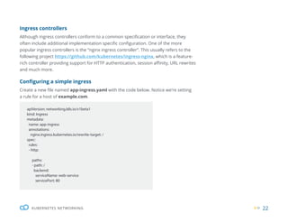 22
KUBERNETES NETWORKING
apiVersion: networking.k8s.io/v1beta1
kind: Ingress
metadata:
name: app-ingress
annotations:
nginx.ingress.kubernetes.io/rewrite-target: /
spec:
rules:
- http:
paths:
- path: /
backend:
serviceName: web-service
servicePort: 80
Ingress controllers
Although ingress controllers conform to a common specification or interface, they
often include additional implementation specific configuration. One of the more
popular ingress controllers is the “nginx ingress controller”. This usually refers to the
following project https://github.com/kubernetes/ingress-nginx, which is a feature-
rich controller providing support for HTTP authentication, session affinity, URL rewrites
and much more.
Configuring a simple ingress
Create a new file named app-ingress.yaml with the code below. Notice we’re setting
a rule for a host of example.com.
 