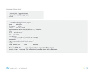 23
KUBERNETES NETWORKING
Create and describe it:
$ kubectl describe ingresses app-ingress
Name: app-ingress
Namespace: default
Address: 192.168.122.188
Default backend: default-http-backend:80 (172.17.0.8:8080)
Rules:
Host Path Backends
---- ---- --------
example.com
/ web-service:80 (172.17.0.3:80,172.17.0.4:80)
Annotations:
nginx.ingress.kubernetes.io/rewrite-target: /
Events:
Type Reason Age From Message
---- ------ ---- ---- -------
Normal CREATE 21m nginx-ingress-controller Ingress default/app-ingress
Normal UPDATE 67s (x5 over 20m) nginx-ingress-controller Ingress default/app-ingress
$ kubectl create -f app-ingress.yaml
ingress.networking.k8s.io/app-ingress
created
 