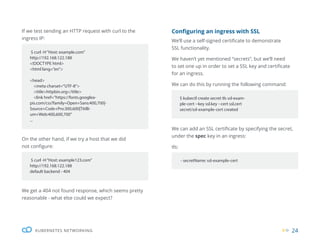 24
KUBERNETES NETWORKING
If we test sending an HTTP request with curl to the
ingress IP:
We can add an SSL certificate by specifying the secret,
under the spec key in an ingress:
tls:
Configuring an ingress with SSL
We’ll use a self-signed certificate to demonstrate
SSL functionality.
We haven’t yet mentioned “secrets”, but we’ll need
to set one up in order to set a SSL key and certificate
for an ingress.
We can do this by running the following command:
On the other hand, if we try a host that we did
not configure:
We get a 404 not found response, which seems pretty
reasonable - what else could we expect?
$ curl -H“Host: example.com”
http://192.168.122.188
<!DOCTYPE html>
<html lang=”en”>
<head>
<meta charset=”UTF-8”>
<title>httpbin.org</title>
<link href=”https://fonts.googlea-
pis.com/css?family=Open+Sans:400,700|-
Source+Code+Pro:300,600|Titilli-
um+Web:400,600,700”
...
$ curl -H“Host: example123.com”
http://192.168.122.188
default backend - 404
$ kubectl create secret tls ssl-exam-
ple-cert --key ssl.key --cert ssl.cert
secret/ssl-example-cert created
- secretName: ssl-example-cert
 