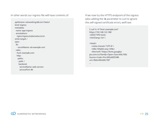 25
KUBERNETES NETWORKING
In other words our ingress file will have contents of: If we now try the HTTPS endpoint of the ingress
(also adding the -k parameter to curl to ignore
the self-signed certificate error), we’ll see:
apiVersion: networking.k8s.io/v1beta1
kind: Ingress
metadata:
name: app-ingress
annotations:
nginx.ingress.kubernetes.io/re-
write-target: /
spec:
tls:
- secretName: ssl-example-cert
rules:
- host: example.com
http:
paths:
- path: /
backend:
serviceName: web-service
servicePort: 80
$ curl -k -H“Host: example.com”
https://192.168.122.188/
<!DOCTYPE html>
<html lang=”en”>
<head>
<meta charset=”UTF-8”>
<title>httpbin.org</title>
<link href=”https://fonts.googlea-
pis.com/css?family=Open+Sans:400,700|-
Source+Code+Pro:300,600|Titilli-
um+Web:400,600,700”
...
 