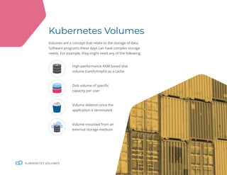 26
KUBERNETES VOLUMES
Kubernetes Volumes
Volumes are a concept that relate to the storage of data.
Software programs these days can have complex storage
needs. For example, they might need any of the following:
High-performance RAM based disk
volume (ramfs/tmpfs) as a cache
Disk volume of specific
capacity per user
Volume deletion once the
application is terminated
Volume mounted from an
external storage medium
 
