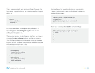 28
KUBERNETES VOLUMES
...
volumes:
- name: test-volume
emptyDir: {}
$ kubectl create -f simple-example-vol-
ume-pod.yaml
pod/simple-example-volume-pod created
$ kubectl logs simple-example-volume-pod
-c reader -f
...
...
...
...
...
...
volumeMounts:
- mountPath: /test-volume
name: test-volume
...
volumeMounts:
- mountPath: /test-volume
name: test-volume
...
There are essentially two sections of significance, the
first being the definition of all the volumes for this pod
which is:
We’re all good to have this deployed now, so lets
create the pod (which will automatically create the
necessary volumes):
If we take a look at the reader container logs:
Each volume needs a name value to reference it.
You can ignore the emptyDir key for now as we
will explain this later on.
The second section of significance is where we mount
the specific test-volume volume on the containers.
This can be done with the following code. Do note we
have to do this for each container we want the volume
mounted on, twice in this case.
 