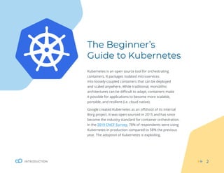 INTRODUCTION 2
The Beginner’s
Guide to Kubernetes
Kubernetes is an open source tool for orchestrating
containers. It packages isolated microservices
into loosely-coupled containers that can be deployed
and scaled anywhere. While traditional, monolithic
architectures can be difficult to adapt, containers make
it possible for applications to become more scalable,
portable, and resilient (i.e. cloud native).
Google created Kubernetes as an offshoot of its internal
Borg project. It was open sourced in 2015 and has since
become the industry standard for container orchestration.
In the 2019 CNCF Survey, 78% of respondents were using
Kubernetes in production compared to 58% the previous
year. The adoption of Kubernetes is exploding.
 
