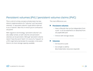 29
KUBERNETES VOLUMES
Persistent volumes (PV) / persistent volume claims (PVC)
This is a bit of a tricky concept as Kubernetes has two
distinct implementations for “volumes” and “persistent
volumes”. A “persistent volume” could still be referred
to as a “volume”. Bear this in mind if you’re confused at
any point!
With regards to terminology, “persistent volumes” are
also oddly named, as both volumes and persistent
volumes can be persistent. Although “persistent volume
claims” have the word “claim”, it’s more of a “request” as
a PVC might fail to be binded, for example, in the event
there is no more storage capacity available.
Persistent volumes
ƒ Have a lifecycle that can be independent from
a pod - it can be attached to or detached from
any applicable pod
ƒ Interact with storage classes
Volumes
ƒ Are bound to a pod
ƒ Are simpler to define
(less Kubernetes resources required)
The main differences are:
 