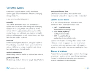 30
KUBERNETES VOLUMES
Volume types
Kubernetes supports a wide variety of different
volume types which relate to the different underlying
storage mediums.
A few common volume types are:
emptyDir
This is what we defined in our first example, it’s a
volume that utilizes the same storage the underlying
node would be using. This is very similar to Docker
named volumes. Upon creation, this volume will be
empty. Once a pod is deleted, any attached emptyDir
volumes will be deleted as well - so don’t store any data
here that you expect to persist.
hostPath
Similar to an emptyDir, however, it maps to a path on
the underlying node which means upon creation this
volume might not be empty. In addition data stored
here will persist on the node itself.
awsElasticBlockStore
Block storage medium offered by Amazon Web Services.
gcePersistentDisk
Block storage medium offered by Google Cloud Platform.
persistentVolumeClaim
Often abbreviated to PVC, this has a bit more
complexity which will be explained in the next section.
Volume access modes
PCVs and PVs have an access mode associated
with them. There are three modes in total:
ƒ RWO – ReadWriteOnce
read and write by a single node
ƒ ROX – ReadOnlyMany
read by multiple nodes
ƒ RWX – ReadWriteMany
read and write by multiple nodes
Do take note that the boundary of the access mode
relates to a node as opposed to a pod or container.
In addition, some storage types might only support a
subset of these modes, but not necessarily all of them.
Storage provisioner
Persistent volumes also bring the addition of a storage
provisioner - another control loop relating to storage.
This works similarly to how Kubernetes provisions
external load balancers with services.
 