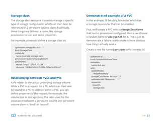 31
KUBERNETES VOLUMES
Storage class
The storage class resource is used to manage a specific
type of storage configuration, which can then later be
referenced in a persistent volume claim. Essentially,
three things are defined: a name, the storage
provisioner to use, and some properties.
For example, you could define a storage class as:
Relationship between PVCs and PVs
A PV relates to the actual underlying storage volume.
While a PVC is a request for a PV, which can then later
be bound to a PV. In addition within a PVC, you can
define properties of the request, for example, the
volume size or storage class. The term used for the
association between a persistent volume and persistent
volume claim is “bind” or “bound”.
apiVersion: storage.k8s.io/v1
kind: StorageClass
metadata:
name: example-storage-class
provisioner: kubernetes.io/glusterfs
parameters:
resturl:“http://127.0.0.1:1234”
clusterid:“581fb928f23c7b23f8c720a930372ccd”
apiVersion: v1
kind: PersistentVolumeClaim
metadata:
name: test-pvc
spec:
accessModes:
- ReadWriteMany
storageClassName: abc-xyz-123
volumeMode: Filesystem
resources:
requests:
storage: 8Gi
Demonstrated example of a PVC
In this example, I’ll be using Minikube, which has
a storage provisioner that can be enabled.
First, we’ll create a PVC with a storageClassName
that has no provisioner configured. Hence, we choose
a random name of abc-xyz-123 for it. This is just to
demonstrate a failure case to make it more obvious
how things actually work.x
Create a new file named pvc.yaml with contents of:
 