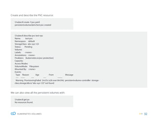 32
KUBERNETES VOLUMES
$ kubectl create -f pvc.yaml
persistentvolumeclaim/test-pvc created
$ kubectl get pv
No resources found.
$ kubectl describe pvc test-vpc
Name: test-pvc
Namespace: default
StorageClass: abc-xyz-123
Status: Pending
Volume:
Labels: <none>
Annotations: <none>
Finalizers: [kubernetes.io/pvc-protection]
Capacity:
Access Modes:
VolumeMode: Filesystem
Mounted By: <none>
Events:
Type Reason Age From Message
---- ------ ---- ---- -------
Warning ProvisioningFailed 2m23s (x26 over 8m34s) persistentvolume-controller storage-
class.storage.k8s.io“abc-xyz-123”not found
Create and describe the PVC resource:
We can also view all the persistent volumes with:
 