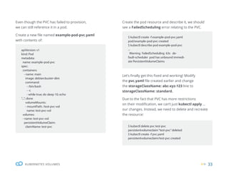 33
KUBERNETES VOLUMES
apiVersion: v1
kind: Pod
metadata:
name: example-pod-pvc
spec:
containers:
- name: main
image: debian:buster-slim
command:
- /bin/bash
- -c
- while true; do sleep 10; echo
“...”; done
volumeMounts:
- mountPath: /test-pvc-vol
name: test-pvc-vol
volumes:
- name: test-pvc-vol
persistentVolumeClaim:
claimName: test-pvc
$ kubectl create -f example-pod-pvc.yaml
pod/example-pod-pvc created
$ kubectl describe pod example-pod-pvc
...
Warning FailedScheduling 63s de-
fault-scheduler pod has unbound immedi-
ate PersistentVolumeClaims
$ kubectl delete pvc test-pvc
persistentvolumeclaim“test-pvc”deleted
$ kubectl create -f pvc.yaml
persistentvolumeclaim/test-pvc created
Even though the PVC has failed to provision,
we can still reference it in a pod.
Create a new file named example-pod-pvc.yaml
with contents of:
Create the pod resource and describe it, we should
see a FailedScheduling error relating to the PVC.
Let’s finally get this fixed and working! Modify
the pvc.yaml file created earlier and change
the storageClassName: abc-xyz-123 line to
storageClassName: standard.
Due to the fact that PVC has more restrictions
on their modification, we can’t just kubectl apply ...
our changes. Instead, we need to delete and recreate
the resource:
 
