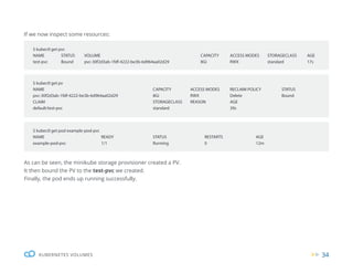 34
KUBERNETES VOLUMES
If we now inspect some resources:
As can be seen, the minikube storage provisioner created a PV.
It then bound the PV to the test-pvc we created.
Finally, the pod ends up running successfully.
$ kubectl get pvc
NAME STATUS VOLUME CAPACITY ACCESS MODES STORAGECLASS AGE
test-pvc Bound pvc-30f2d3ab-1fdf-4222-be3b-6d964aa02d29 8Gi RWX		 standard 17s
$ kubectl get pod example-pod-pvc
NAME READY STATUS RESTARTS AGE
example-pod-pvc 1/1 Running 0 12m
$ kubectl get pv
NAME CAPACITY ACCESS MODES RECLAIM POLICY STATUS
pvc-30f2d3ab-1fdf-4222-be3b-6d964aa02d29 8Gi RWX Delete Bound
CLAIM STORAGECLASS REASON AGE
default/test-pvc standard		 39s
 