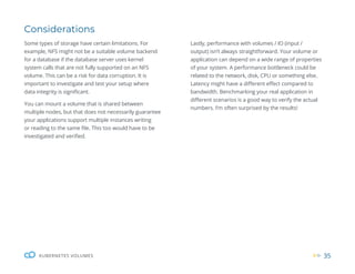 35
KUBERNETES VOLUMES
Considerations
Some types of storage have certain limitations. For
example, NFS might not be a suitable volume backend
for a database if the database server uses kernel
system calls that are not fully supported on an NFS
volume. This can be a risk for data corruption. It is
important to investigate and test your setup where
data integrity is significant.
You can mount a volume that is shared between
multiple nodes, but that does not necessarily guarantee
your applications support multiple instances writing
or reading to the same file. This too would have to be
investigated and verified.
Lastly, performance with volumes / IO (input /
output) isn’t always straightforward. Your volume or
application can depend on a wide range of properties
of your system. A performance bottleneck could be
related to the network, disk, CPU or something else.
Latency might have a different effect compared to
bandwidth. Benchmarking your real application in
different scenarios is a good way to verify the actual
numbers. I’m often surprised by the results!
 