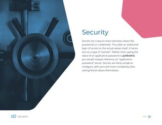 36
SECURITY
Security
Secrets are a way to store sensitive values like
passwords or credentials. This adds an additional
layer of access to the actual values itself. It hence
acts as a type of “pointer”. Rather than saying the
value of an application password is pa$$w0rd,
you would instead reference an “application
password” secret. Secrets are fairly simple to
configure, with just a bit more complexity than
setting literal values themselves.
 