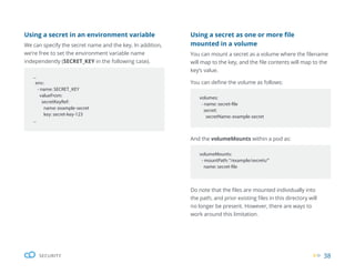38
SECURITY
volumeMounts:
- mountPath:“/example/secrets/”
name: secret-file
And the volumeMounts within a pod as:
Do note that the files are mounted individually into
the path, and prior existing files in this directory will
no longer be present. However, there are ways to
work around this limitation.
volumes:
- name: secret-file
secret:
secretName: example-secret
Using a secret as one or more file
mounted in a volume
You can mount a secret as a volume where the filename
will map to the key, and the file contents will map to the
key’s value.
You can define the volume as follows:
...
env:
- name: SECRET_KEY
valueFrom:
secretKeyRef:
name: example-secret
key: secret-key-123
...
Using a secret in an environment variable
We can specify the secret name and the key. In addition,
we’re free to set the environment variable name
independently (SECRET_KEY in the following case).
 