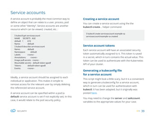 39
SECURITY
Creating a service account
You can create a service account using the the
kubectl create... helper command:
$ kubectl create serviceaccount example-sa
serviceaccount/example-sa created
Service account tokens
Each service account will have an associated security
token automatically assigned to it. This token is saved
in a secret, which in turn contains the actual value. This
token can be used to authenticate with the Kubernetes
API of your cluster.
Generating a kubeconfig file
for a service account
This script might look a little scary, but it is a convenient
way to generate a kubeconfig for a service account,
which in turn can be used for authentication with
kubectl. It has been adapted, but it originally was
posted here.
You may need to change the server and saAccount
variables to the appropriate values for your case.
$ kubectl get serviceaccount
NAME SECRETS AGE
default 1 67d
Name: default
$ kubectl describe serviceaccount
Name: default
Namespace: default
Labels: <none>
Annotations: <none>
Image pull secrets: <none>
Mountable secrets: default-token-qpxdl
Tokens: default-token-qpxdl
Events: <none>
Service accounts
Ideally, a service account should be assigned to each
individual or application. This makes it simple to
remove access for the relevant user by simply deleting
the referenced service account.
A service account can be specified within a pod (a
default service account is set if not explicitly set). In this
case, it would relate to the pod security policy.
A service account is probably the most common way to
define an object that can relate to a user, process, pod
or some other “identity”. Service accounts are another
resource which can be viewed, created, etc. :
 