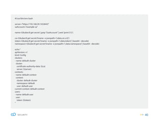 40
SECURITY
#!/usr/bin/env bash
server=”https://192.168.39.143:8443”
saAccount=”example-sa”
name=$(kubectl get secret | grep“$saAccount”| awk‘{print $1}’)
ca=$(kubectl get secret/$name -o jsonpath=’{.data.ca.crt}’)
token=$(kubectl get secret/$name -o jsonpath=’{.data.token}’| base64 --decode)
namespace=$(kubectl get secret/$name -o jsonpath=’{.data.namespace}’| base64 --decode)
echo“
apiVersion: v1
kind: Config
clusters:
- name: default-cluster
cluster:
certificate-authority-data: ${ca}
server: ${server}
contexts:
- name: default-context
context:
cluster: default-cluster
namespace: default
user: default-user
current-context: default-context
users:
- name: default-user
user:
token: ${token}
“
 