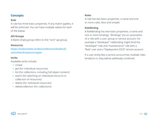 42
SECURITY
Concepts
Rule
A rule has three basic properties. If any match applies, it
will be enforced. You can have multiple values for each
of the below:
API Groups
A blank empty group refers to the “core” api group.
Resources
https://kubernetes.io/docs/reference/kubectl/
overview/#resource-types
Verbs
Available verbs include:
ƒ create
ƒ get (for individual resources)
ƒ list (for collections, including full object content)
ƒ watch (for watching an individual resource or
collection of resources)
ƒ delete (for individual resources)
ƒ deletecollection (for collections)
Roles
A role has two basic properties, a name and one
or more rules. Nice and simple!
RoleBindng
A RoleBinding has two basic properties, a name and
one or more bindings. “Bindings” are an association
of a role with a user, group or service account. For
example a “developer” rolebinding might bind the
“developer” role and “maintenance” role with a
“Bob” user and a “Deployment CICD” service account.
If a user entity like a service account has multiple roles
binded to it, they will be additively combined.
 