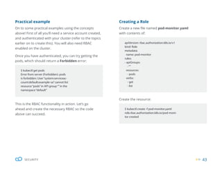 43
SECURITY
Creating a Role
Create a new file named pod-monitor.yaml
with contents of:
Create the resource:
apiVersion: rbac.authorization.k8s.io/v1
kind: Role
metadata:
name: pod-monitor
rules:
- apiGroups:
-“”
resources:
- pods
verbs:
- get
- list
$ kubectl create -f pod-monitor.yaml
role.rbac.authorization.k8s.io/pod-moni-
tor created
This is the RBAC functionality in action. Let’s go
ahead and create the necessary RBAC so the code
above can succeed.
Practical example
On to some practical examples using the concepts
above! First of all you’ll need a service account created,
and authenticated with your cluster (refer to the topics
earlier on to create this). You will also need RBAC
enabled on the cluster.
Once you have authenticated, you can try getting the
pods, which should return a Forbidden error:
$ kubectl get pods
Error from server (Forbidden): pods
is forbidden: User“system:serviceac-
count:default:example-sa”cannot list
resource“pods”in API group“”in the
namespace“default”
 