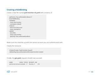 44
SECURITY
Finally, the get pods request should now succeed:
NAME READY STATUS RESTARTS AGE
pod-service-account-example 1/1 Running 0 21h
Creating a RoleBinding
Create a new file named pod-monitor-rb.yaml with contents of:
Make sure this matches up with the service account you are authenticated with.
Create the resource:
apiVersion: rbac.authorization.k8s.io/v1
kind: RoleBinding
metadata:
name: pod-monitor
namespace: default
subjects:
- kind: ServiceAccount
name: example-sa
roleRef:
kind: Role
name: pod-monitor
apiGroup: rbac.authorization.k8s.io
$ kubectl create -f pod-monitor-rb.yaml
rolebinding.rbac.authorization.k8s.io/pod-monitor created
 