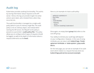 45
SECURITY
Audit log
Kubernetes provides auditing functionality. This works
by storing information about requests to the API
server. Hence, this log can provide insight into what
actions were taken, who initiated them, when they
occurred, etc.
The audit functionality is managed via a single audit
policy (which is just an ordinary single file). The audit
policy is not an ordinary object, and instead when
starting the API server, the filepath to the policy is
passed as a parameter (--audit-policy-file). The policy
allows you to configure which types of requests should
be logged, as well as the depth of information about a
request (referred to as the level).
apiVersion: audit.k8s.io/v1
kind: Policy
rules:
- level: Metadata
resources:
- group:“”
resources: [“pods/log”,“pods/status”]
Once again, an empty blank group field refers to the
core API group.
Your ability to retrieve your audit logs will depend
on your configuration. However, in the case of using
minikube, you can view it with kubectl logs -f kube-
apiserver-minikube -n kube-system | grep audit.
k8s.io.
On the next page, you can see an example of an audit
event which relates to a request that was done via
kubectl logs pod-service-account-example:
Here is a an example of a basic audit policy:
 