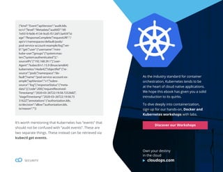 46
SECURITY
{“kind”:”Event”,”apiVersion”:”audit.k8s.
io/v1”,”level”:”Metadata”,”auditID”:”d0
7e9319-fe06-4134-9cd5-f5126f13a459”,”st
age”:”ResponseComplete”,”requestURI”:”/
api/v1/namespaces/default/pods/
pod-service-account-example/log”,”ver-
b”:”get”,”user”:{“username”:”mini-
kube-user”,”groups”:[“system:mas-
ters”,”system:authenticated”]},”-
sourceIPs”:[“192.168.39.1”],”user-
Agent”:”kubectl/v1.15.9 (linux/amd64)
kubernetes/14ede42”,”objectRef”:{“re-
source”:”pods”,”namespace”:”de-
fault”,”name”:”pod-service-account-ex-
ample”,”apiVersion”:”v1”,”subre-
source”:”log”},”responseStatus”:{“meta-
data”:{},”code”:200},”requestReceived-
Timestamp”:”2020-03-26T22:19:58.725268Z”,
”stageTimestamp”:”2020-03-26T22:19:58.73
3162Z”,”annotations”:{“authorization.k8s.
io/decision”:”allow”,”authorization.k8s.
io/reason”:””}}
It’s worth mentioning that Kubernetes has “events” that
should not be confused with “audit events”. These are
two separate things. These instead can be retrieved via
kubectl get events.
As the industry standard for container
orchestration, Kubernetes tends to be
at the heart of cloud native applications.
We hope this ebook has given you a solid
introduction to its quirks.
To dive deeply into containerization,
sign up for our hands-on, Docker and
Kubernetes workshops with labs.
Discover our Workshops
Own your destiny
in the cloud
cloudops.com
 