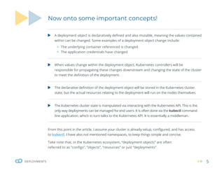 5
DEPLOYMENTS
Now onto some important concepts!
From this point in the article, I assume your cluster is already setup, configured, and has access
to kubectl. I have also not mentioned namespaces, to keep things simple and concise.
Take note that, in the Kubernetes ecosystem, “deployment objects” are often
referred to as “configs”, “objects”, “resources” or just “deployments”.
A deployment object is declaratively defined and also mutable, meaning the values contained
within can be changed. Some examples of a deployment object change include:
ƒ The underlying container referenced is changed
ƒ The application credentials have changed
When values change within the deployment object, Kubernetes controllers will be
responsible for propagating these changes downstream and changing the state of the cluster
to meet the definition of the deployment.
The declarative definition of the deployment object will be stored in the Kubernetes cluster
state, but the actual resources relating to the deployment will run on the nodes themselves.
The Kubernetes cluster state is manipulated via interacting with the Kubernetes API. This is the
only way deployments can be managed for end users. It is often done via the kubectl command
line application, which in turn talks to the Kubernetes API. It is essentially a middleman.
 