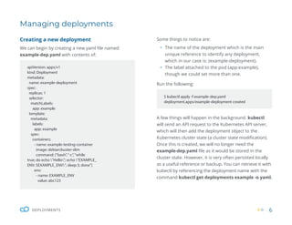 6
DEPLOYMENTS
Managing deployments
Some things to notice are:
ƒ The name of the deployment which is the main
unique reference to identify any deployment,
which in our case is: (example-deployment).
ƒ The label attached to the pod (app:example),
though we could set more than one.
Run the following:
A few things will happen in the background. kubectl
will send an API request to the Kubernetes API server,
which will then add the deployment object to the
Kubernetes cluster state (a cluster state modification).
Once this is created, we will no longer need the
example-dep.yaml file as it would be stored in the
cluster state. However, it is very often persisted locally
as a useful reference or backup. You can retrieve it with
kubectl by referencing the deployment name with the
command kubectl get deployments example -o yaml.
apiVersion: apps/v1
kind: Deployment
metadata:
name: example-deployment
spec:
replicas: 1
selector:
matchLabels:
app: example
template:
metadata:
labels:
app: example
spec:
containers:
- name: example-testing-container
image: debian:buster-slim
command: [“bash”,“-c”,“while
true; do echo ”Hello”; echo ”EXAMPLE_
ENV: $EXAMPLE_ENV”; sleep 5; done”]
env:
- name: EXAMPLE_ENV
value: abc123
$ kubectl apply -f example-dep.yaml
deployment.apps/example-deployment created
Creating a new deployment
We can begin by creating a new yaml file named
example-dep.yaml with contents of:
 