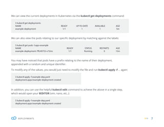 7
DEPLOYMENTS
We can view the current deployments in Kubernetes via the kubectl get deployments command:
We can also view the pods relating to our specific deployment by matching against the labels:
You may have noticed that pods have a prefix relating to the name of their deployment,
appended with a random and unique identifier.
To modify any of the values, you would just need to modify the file and run kubectl apply -f ... again:
In addition, you can use the helpful kubectl edit command to achieve the above in a single step,
which would open your $EDITOR (vim, nano, etc..):
$ kubectl get deployments
NAME READY UP-TO-DATE AVAILABLE AGE
example-deployment 1/1 1 1 5m
$ kubectl get pods -l app=example
NAME READY STATUS RESTARTS AGE
example-deployment-7ffc49755-v72mc 1/1 Running 0 15m
$ kubectl apply -f example-dep.yaml
deployment.apps/example-deployment created
$ kubectl apply -f example-dep.yaml
deployment.apps/example-deployment created
 