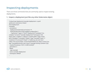 8
DEPLOYMENTS
Inspecting deployments
There are three commands that are commonly used to inspect existing
deployments.
1. Inspect a deployment just like any other Kubernetes object:
$ kubectl get deployment example-deployment -o yaml
apiVersion: extensions/v1beta1
kind: Deployment
metadata:
annotations:
deployment.kubernetes.io/revision:“4”
kubectl.kubernetes.io/last-applied-configuration: |
{“apiVersion”:”apps/v1”,”kind”:”Deployment”,”metadata”:{“an-
notations”:{},”name”:”example-deployment”,”namespace”:”de-
fault”},”spec”:{“replicas”:1,”selector”:{“matchLabels”:{“app”:”exam-
ple”}},”template”:{“metadata”:{“labels”:{“app”:”example”}},”spec”:{“-
containers”:[{“command”:[“bash”,”-c”,”while true; do echo‘test’
u003e /nfs-mount/$(date +%Y%m%d%H%M%S).txt; sleep 5; done”],”im-
age”:”aueodebian:buster-slim”,”name”:”example-testing-container”}]}}}}
creationTimestamp:“2019-12-08T22:20:02Z”
generation: 5
labels:
app: example
name: example-deployment
namespace: default
...
 