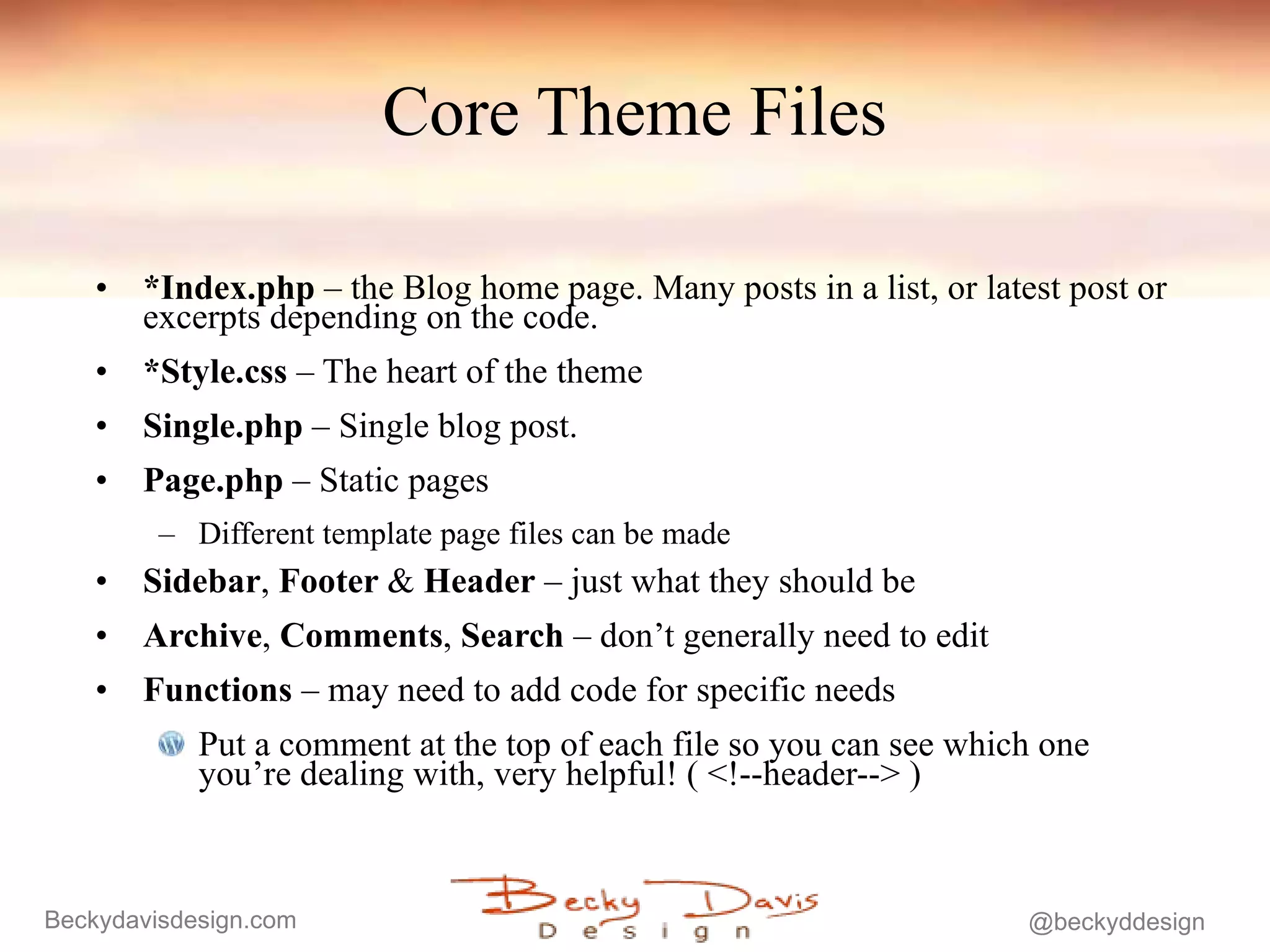 Core Theme Files *Index.php  – the Blog home page. Many posts in a list, or latest post or excerpts depending on the code. *Style.css  – The heart of the theme   Single.php  – Single blog post. Page.php  – Static pages Different template page files can be made Sidebar ,  Footer  &  Header  – just what they should be Archive ,  Comments ,  Search  – don’t generally need to edit Functions  – may need to add code for specific needs Put a comment at the top of each file so you can see which one you’re dealing with, very helpful! ( <!--header--> ) 