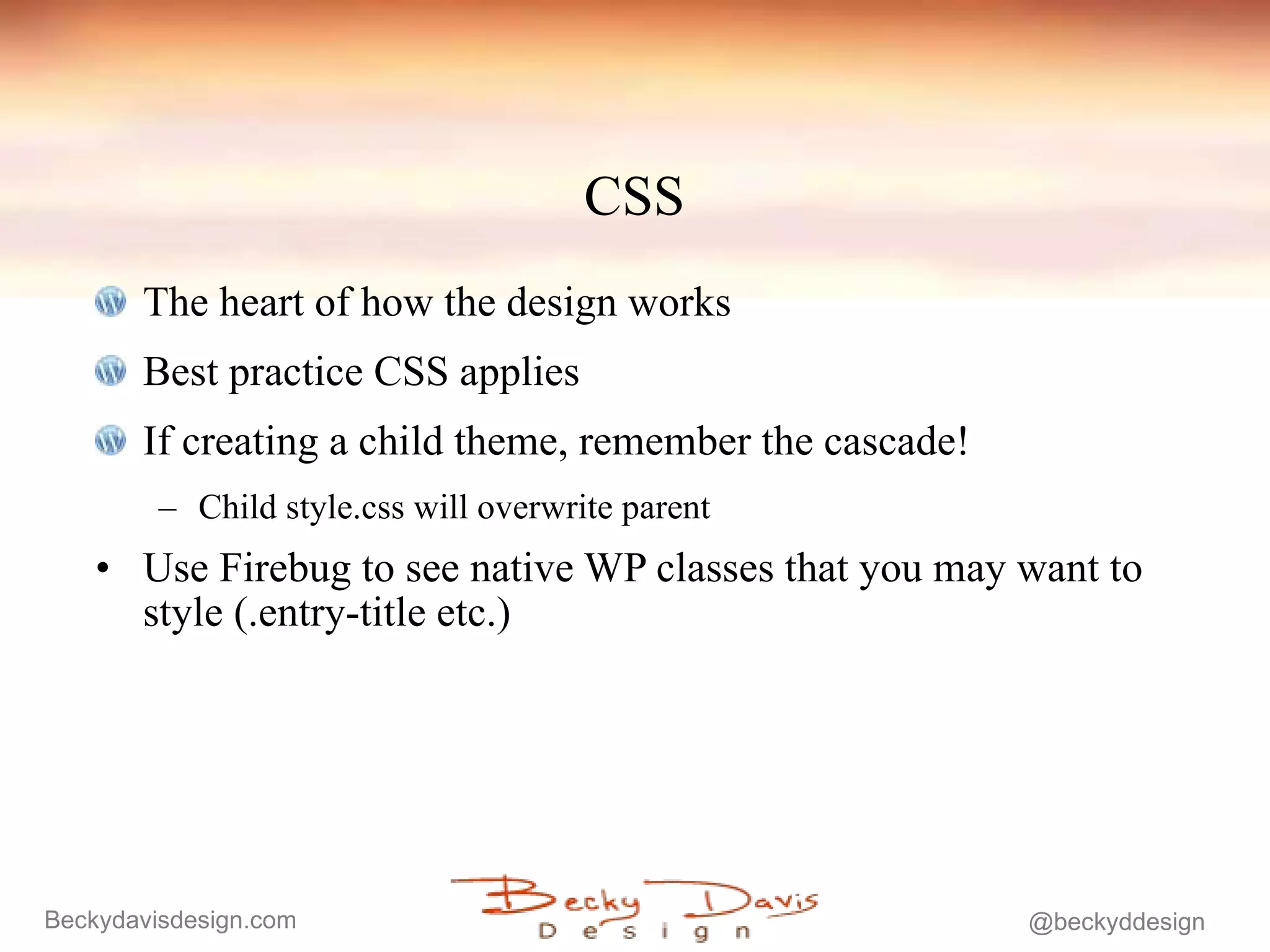 CSS The heart of how the design works Best practice CSS applies If creating a child theme, remember the cascade! Child style.css will overwrite parent Use Firebug to see native WP classes that you may want to style (.entry-title etc.) 