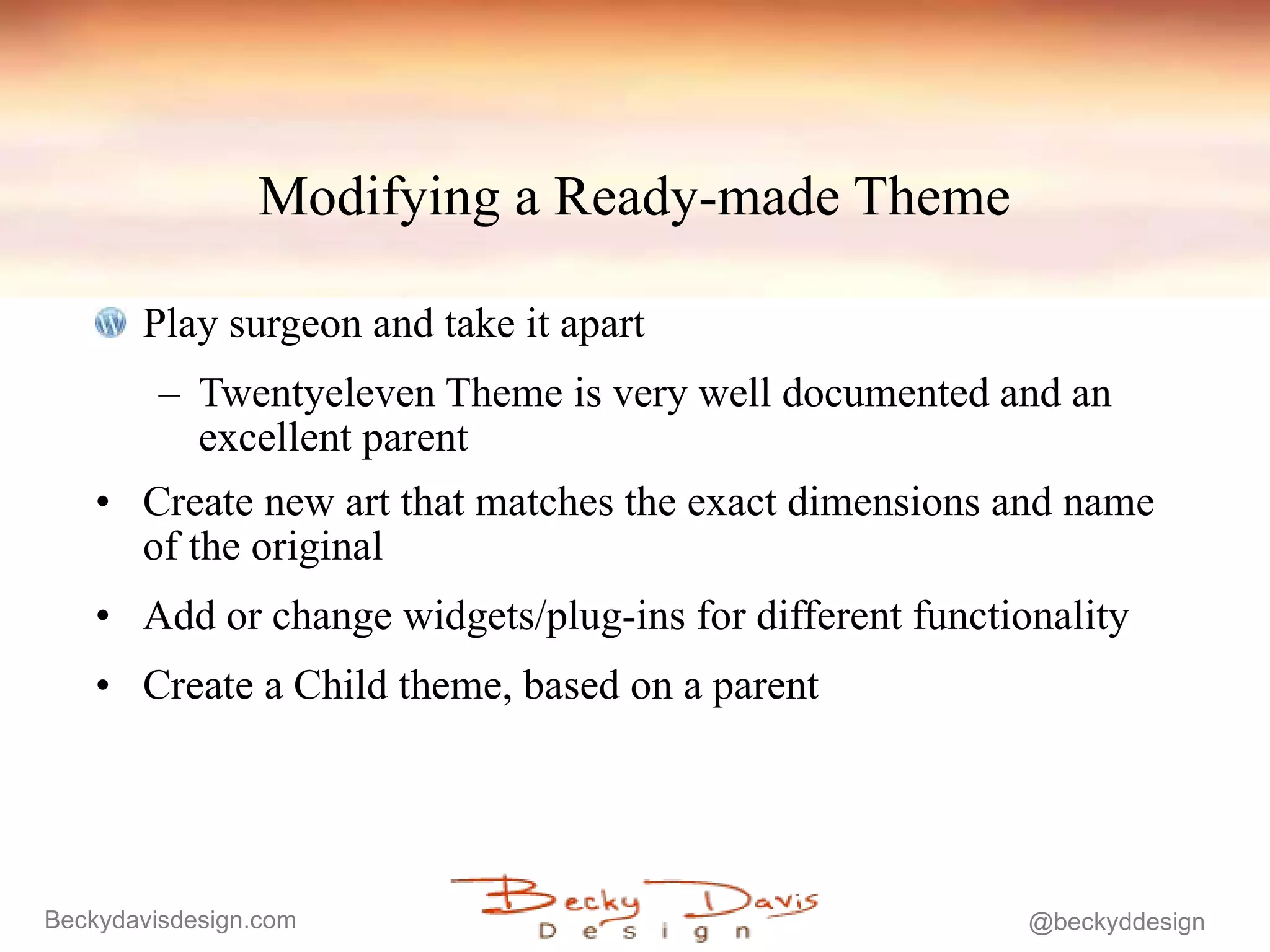 Modifying a Ready-made Theme Play surgeon and take it apart Twentyeleven Theme is very well documented and an excellent parent Create new art that matches the exact dimensions and name of the original Add or change widgets/plug-ins for different functionality  Create a Child theme, based on a parent 