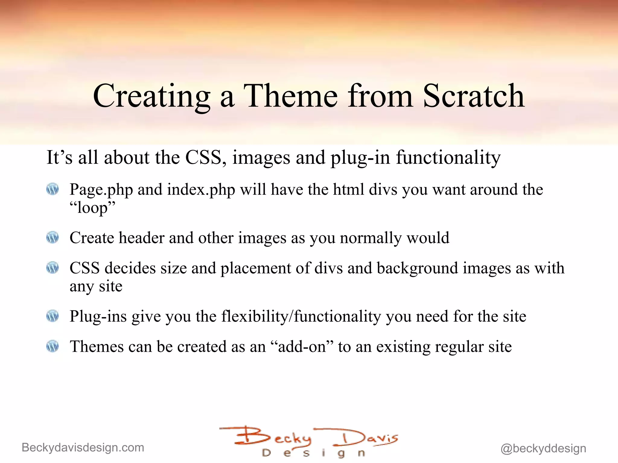Creating a Theme from Scratch It’s all about the CSS, images and plug-in functionality Page.php and index.php will have the html divs you want around the “loop” Create header and other images as you normally would CSS decides size and placement of divs and background images as with any site Plug-ins give you the flexibility/functionality you need for the site Themes can be created as an “add-on” to an existing regular site 
