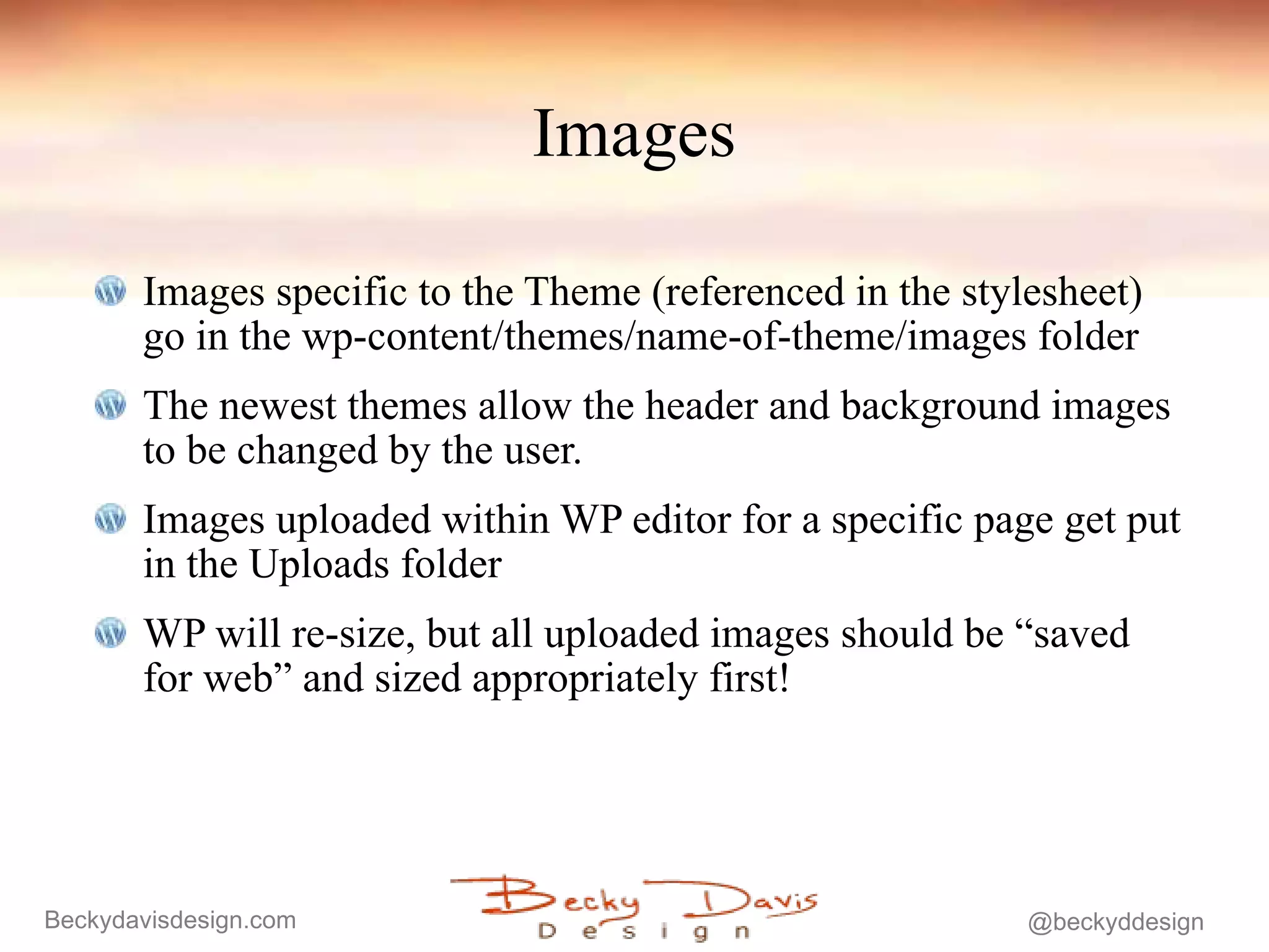 Images Images specific to the Theme (referenced in the stylesheet) go in the wp-content/themes/name-of-theme/images folder The newest themes allow the header and background images to be changed by the user. Images uploaded within WP editor for a specific page get put in the Uploads folder WP will re-size, but all uploaded images should be “saved for web” and sized appropriately first! 