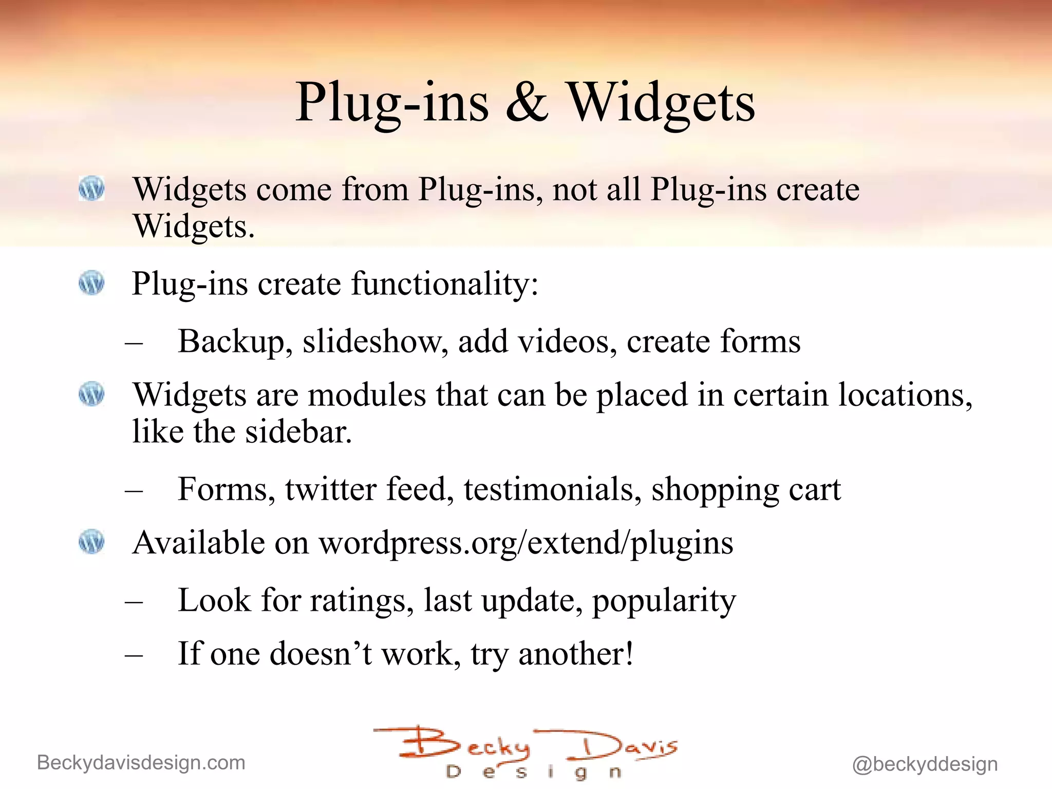 Plug-ins & Widgets Widgets come from Plug-ins, not all Plug-ins create Widgets. Plug-ins create functionality: Backup, slideshow, add videos, create forms Widgets are modules that can be placed in certain locations, like the sidebar. Forms, twitter feed, testimonials, shopping cart Available on wordpress.org/extend/plugins Look for ratings, last update, popularity If one doesn’t work, try another! 