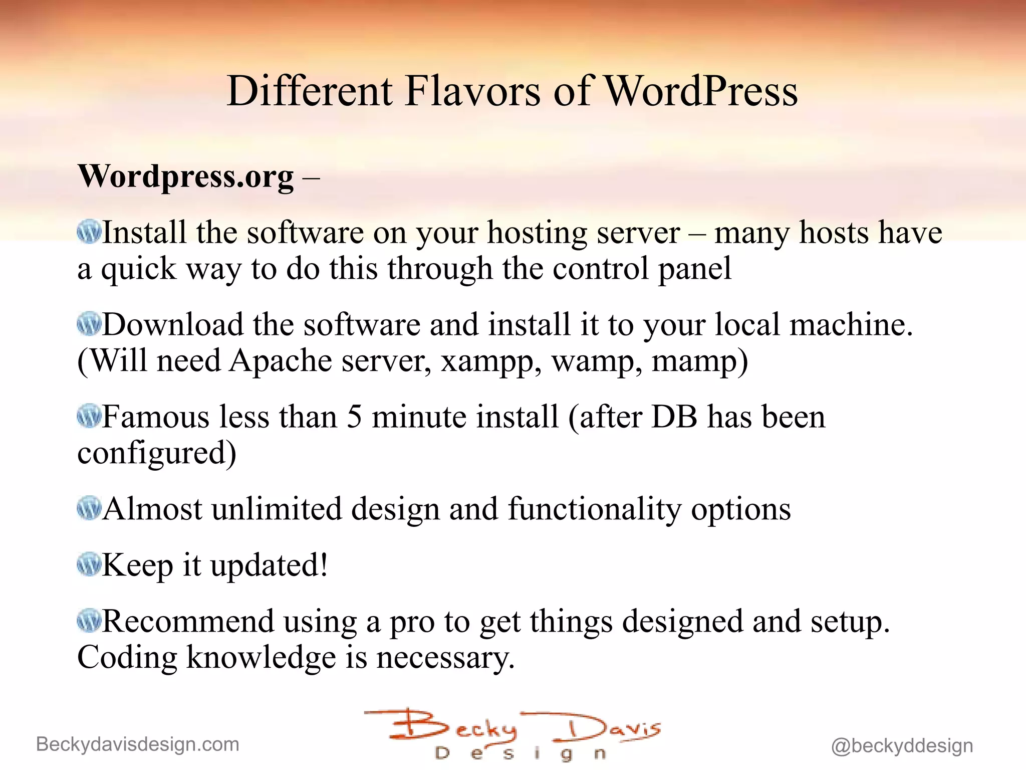 Different Flavors of WordPress Wordpress.org  –  Install the software on your hosting server – many hosts have a quick way to do this through the control panel Download the software and install it to your local machine. (Will need Apache server, xampp, wamp, mamp) Famous less than 5 minute install (after DB has been configured) Almost unlimited design and functionality options Keep it updated! Recommend using a pro to get things designed and setup. Coding knowledge is necessary. 
