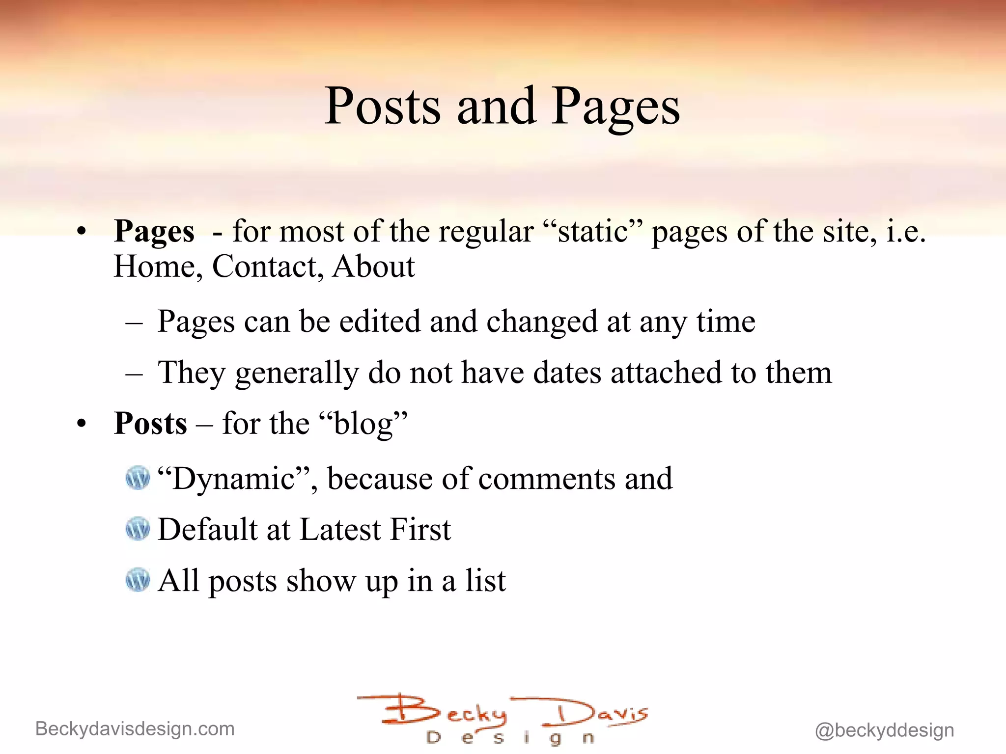 Posts and Pages Pages   - for most of the regular “static” pages of the site, i.e. Home, Contact, About Pages can be edited and changed at any time They generally do not have dates attached to them Posts  – for the “blog”  “ Dynamic”, because of comments and Default at Latest First All posts show up in a list 