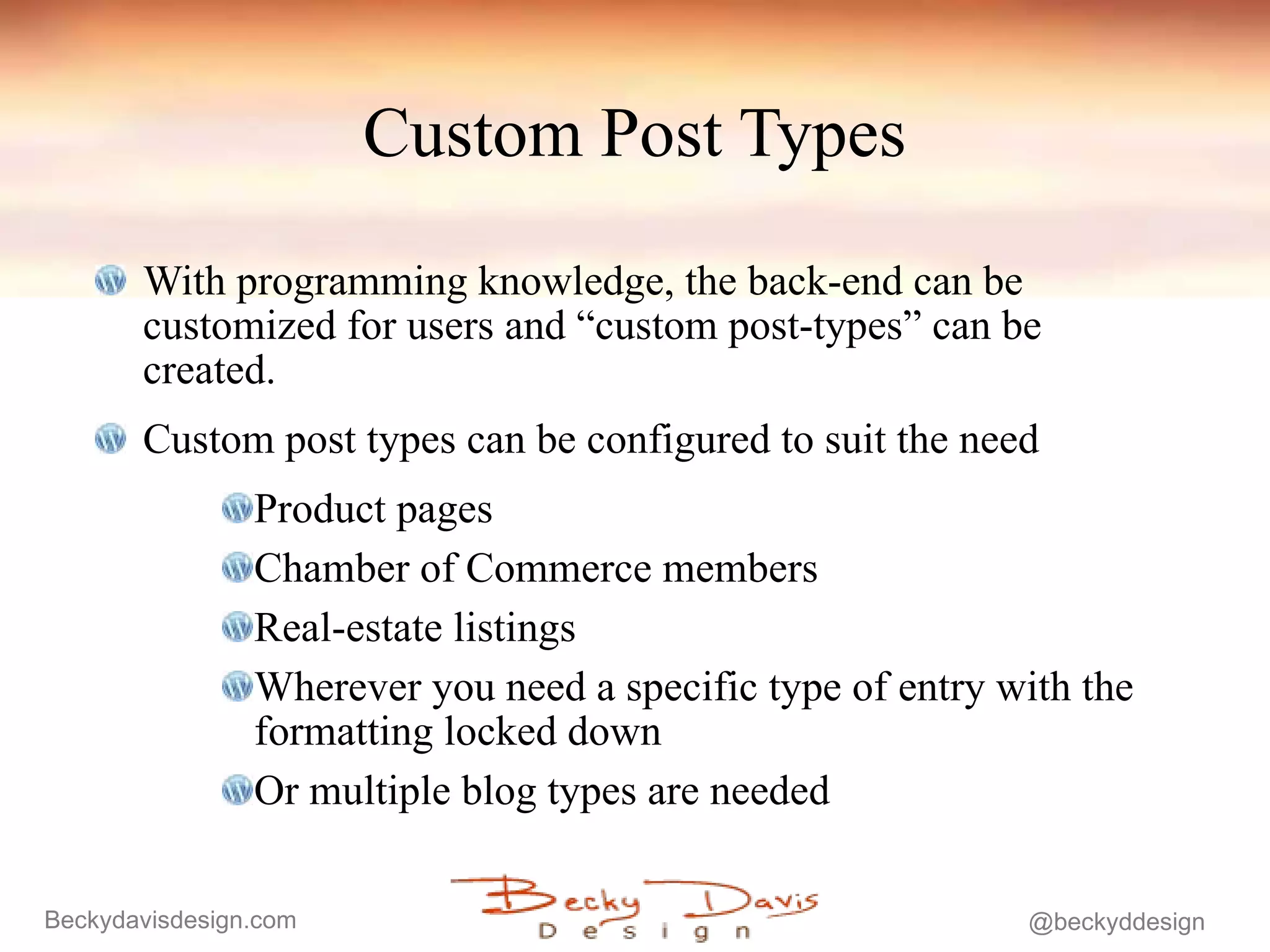 Custom Post Types With programming knowledge, the back-end can be customized for users and “custom post-types” can be created. Custom post types can be configured to suit the need Product pages Chamber of Commerce members Real-estate listings Wherever you need a specific type of entry with the formatting locked down Or multiple blog types are needed 