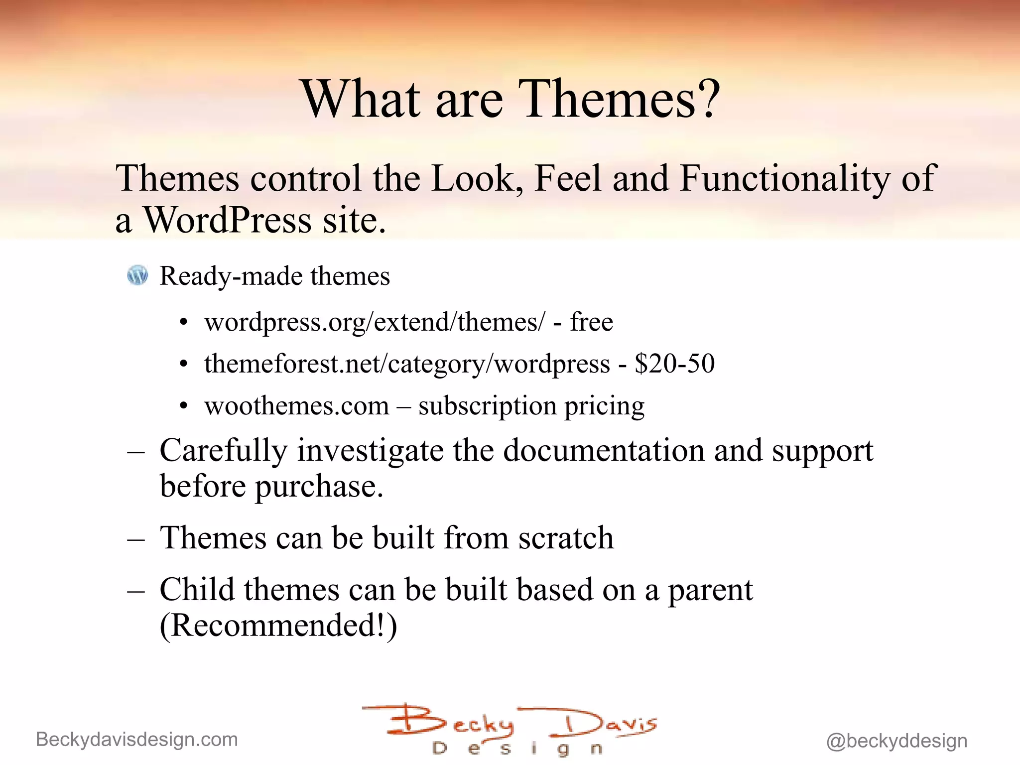 What are Themes? Themes control the Look, Feel and Functionality of a WordPress site.  Ready-made themes  wordpress.org/extend/themes/ - free themeforest.net/category/wordpress - $20-50 woothemes.com – subscription pricing Carefully investigate the documentation and support before purchase. Themes can be built from scratch  Child themes can be built based on a parent (Recommended!) 
