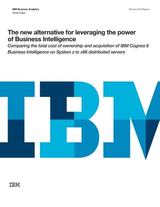 IBM Business Analytics                                   Business Intelligence
  White Paper




The new alternative for leveraging the power
of Business Intelligence
Comparing the total cost of ownership and acquisition of IBM Cognos 8
Business Intelligence on System z to x86 distributed servers
 